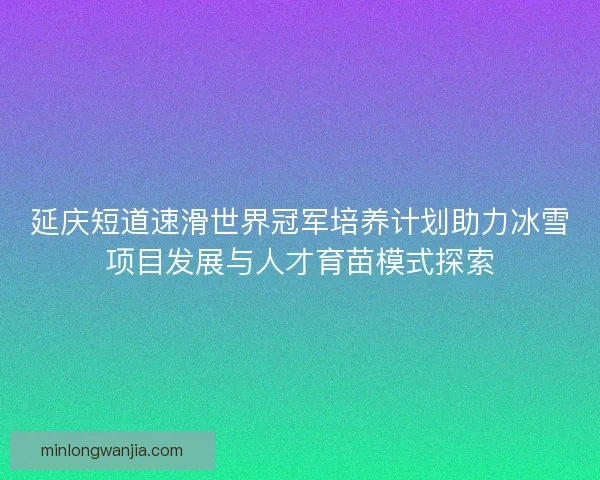 延庆短道速滑世界冠军培养计划助力冰雪项目发展与人才育苗模式探索 延庆短道速滑世界冠军培养计划助力冰雪项目发展与人才育苗模式探索