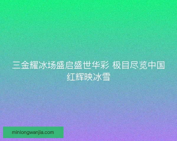 三金耀冰场盛启盛世华彩 极目尽览中国红辉映冰雪 三金耀冰场盛启盛世华彩 极目尽览中国红辉映冰雪