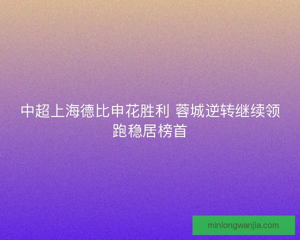 中超上海德比申花胜利 蓉城逆转继续领跑稳居榜首 中超上海德比申花胜利 蓉城逆转继续领跑稳居榜首