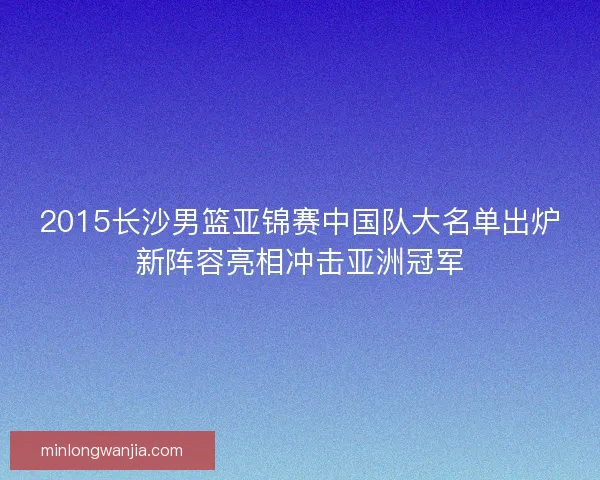 2015长沙男篮亚锦赛中国队大名单出炉新阵容亮相冲击亚洲冠军 2015长沙男篮亚锦赛中国队大名单出炉新阵容亮相冲击亚洲冠军