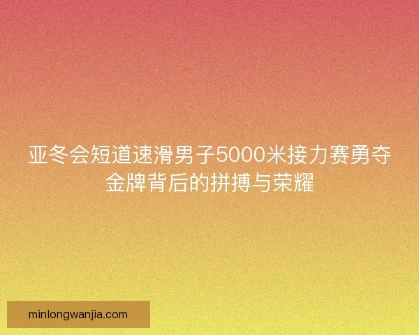 亚冬会短道速滑男子5000米接力赛勇夺金牌背后的拼搏与荣耀 亚冬会短道速滑男子5000米接力赛勇夺金牌背后的拼搏与荣耀