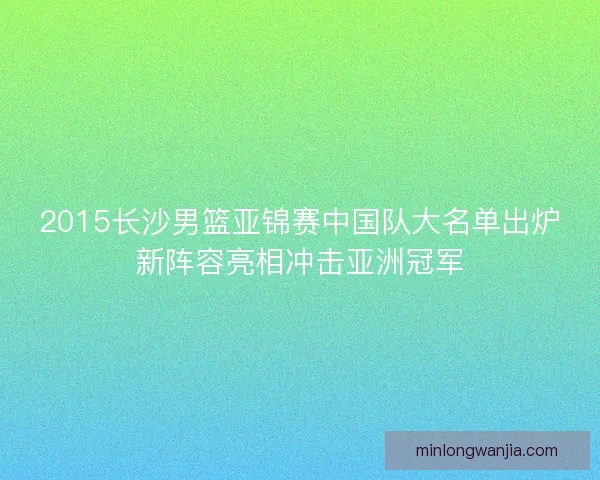2015长沙男篮亚锦赛中国队大名单出炉新阵容亮相冲击亚洲冠军 2015长沙男篮亚锦赛中国队大名单出炉新阵容亮相冲击亚洲冠军